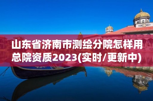 山东省济南市测绘分院怎样用总院资质2023(实时/更新中)