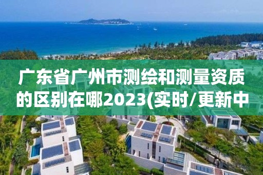 广东省广州市测绘和测量资质的区别在哪2023(实时/更新中)