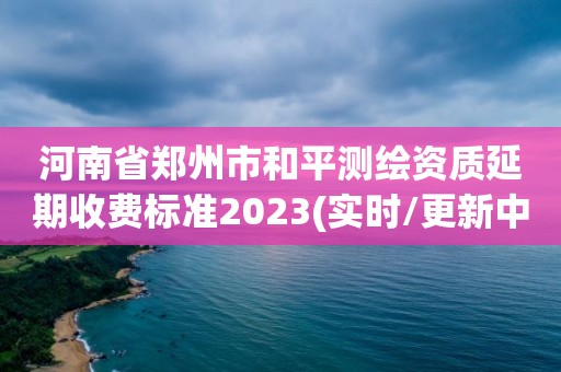 河南省郑州市和平测绘资质延期收费标准2023(实时/更新中)