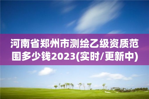 河南省郑州市测绘乙级资质范围多少钱2023(实时/更新中)