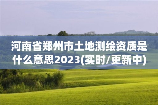 河南省郑州市土地测绘资质是什么意思2023(实时/更新中)