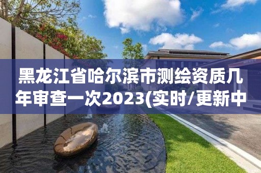 黑龙江省哈尔滨市测绘资质几年审查一次2023(实时/更新中)