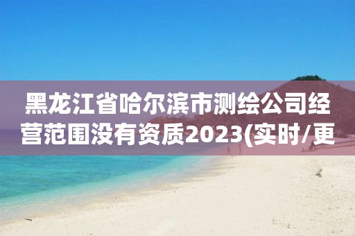 黑龙江省哈尔滨市测绘公司经营范围没有资质2023(实时/更新中)