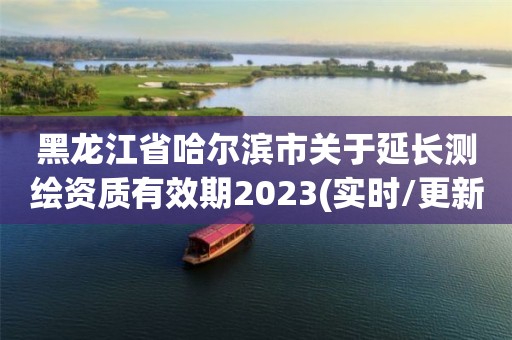 黑龙江省哈尔滨市关于延长测绘资质有效期2023(实时/更新中)