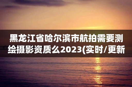 黑龙江省哈尔滨市航拍需要测绘摄影资质么2023(实时/更新中)