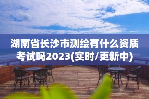 湖南省长沙市测绘有什么资质考试吗2023(实时/更新中)