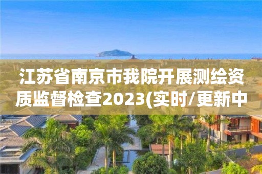 江苏省南京市我院开展测绘资质监督检查2023(实时/更新中)