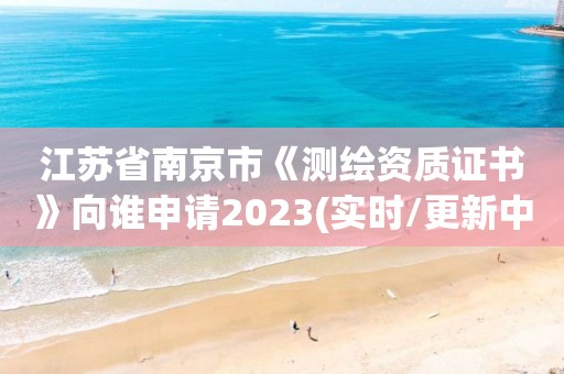 江苏省南京市《测绘资质证书》向谁申请2023(实时/更新中)