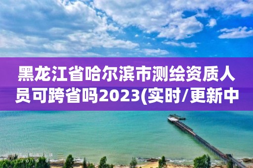 黑龙江省哈尔滨市测绘资质人员可跨省吗2023(实时/更新中)