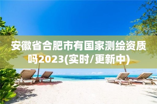 安徽省合肥市有国家测绘资质吗2023(实时/更新中)