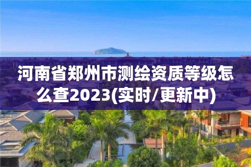 河南省郑州市测绘资质等级怎么查2023(实时/更新中)