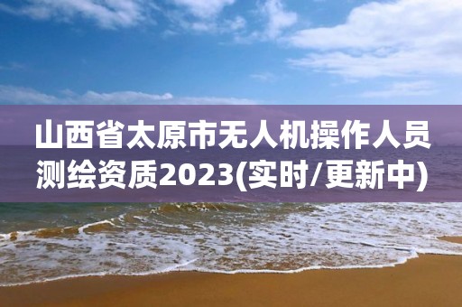 山西省太原市无人机操作人员测绘资质2023(实时/更新中)