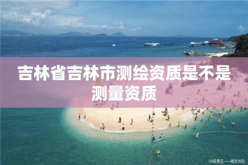 吉林省吉林市测绘资质是不是测量资质