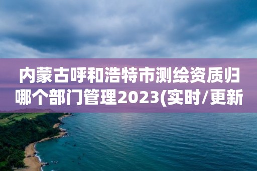 内蒙古呼和浩特市测绘资质归哪个部门管理2023(实时/更新中)