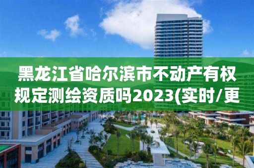 黑龙江省哈尔滨市不动产有权规定测绘资质吗2023(实时/更新中)