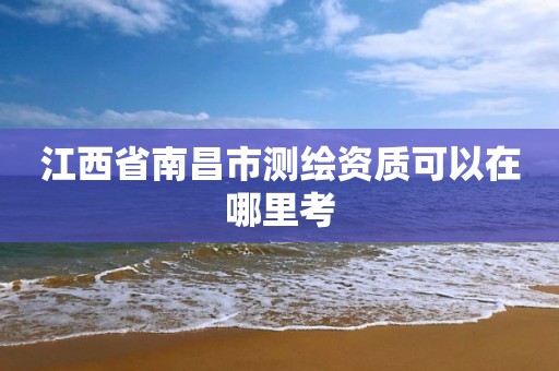 江西省南昌市测绘资质可以在哪里考