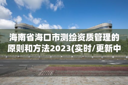 海南省海口市测绘资质管理的原则和方法2023(实时/更新中)