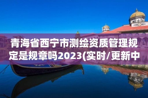 青海省西宁市测绘资质管理规定是规章吗2023(实时/更新中)