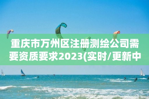 重庆市万州区注册测绘公司需要资质要求2023(实时/更新中)