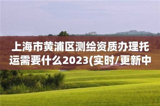 上海市黄浦区测绘资质办理托运需要什么2023(实时/更新中)