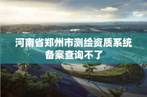 河南省郑州市测绘资质系统备案查询不了