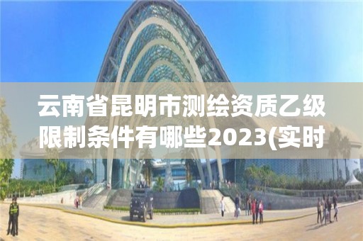 云南省昆明市测绘资质乙级限制条件有哪些2023(实时/更新中)