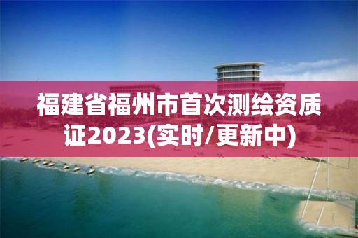 福建省福州市首次测绘资质证2023(实时/更新中)