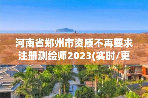 河南省郑州市资质不再要求注册测绘师2023(实时/更新中)