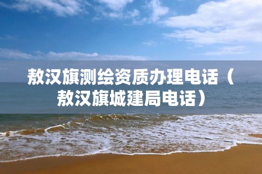 敖汉旗测绘资质办理电话（敖汉旗城建局电话）