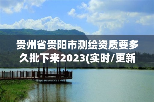 贵州省贵阳市测绘资质要多久批下来2023(实时/更新中)