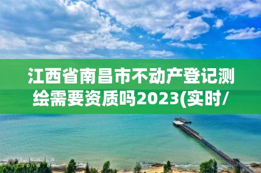 江西省南昌市不动产登记测绘需要资质吗2023(实时/更新中)