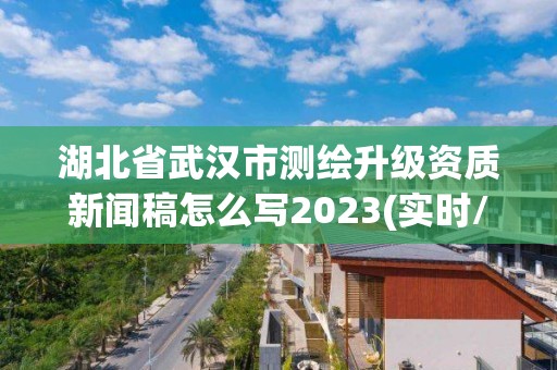 湖北省武汉市测绘升级资质新闻稿怎么写2023(实时/更新中)