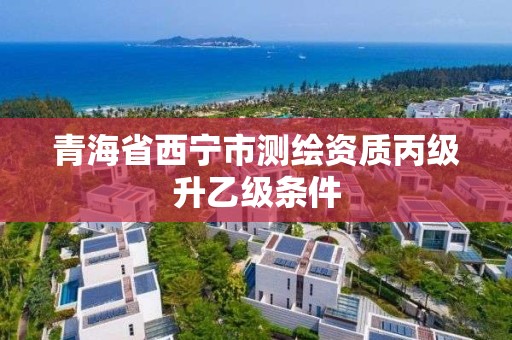 青海省西宁市测绘资质丙级升乙级条件