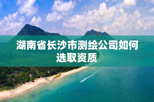 湖南省长沙市测绘公司如何选取资质