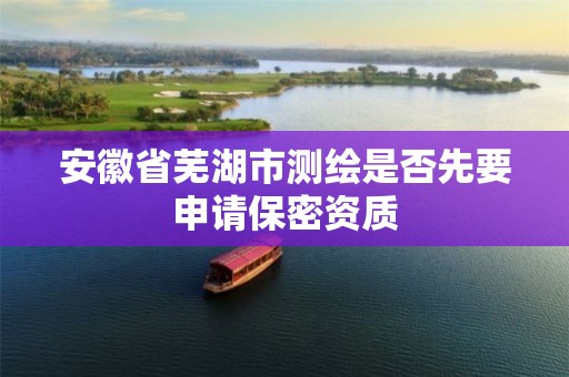 安徽省芜湖市测绘是否先要申请保密资质