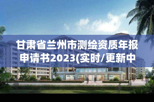 甘肃省兰州市测绘资质年报申请书2023(实时/更新中)