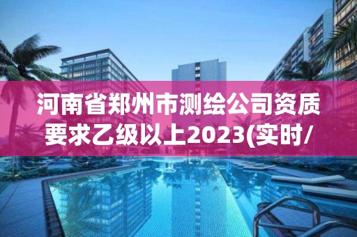 河南省郑州市测绘公司资质要求乙级以上2023(实时/更新中)