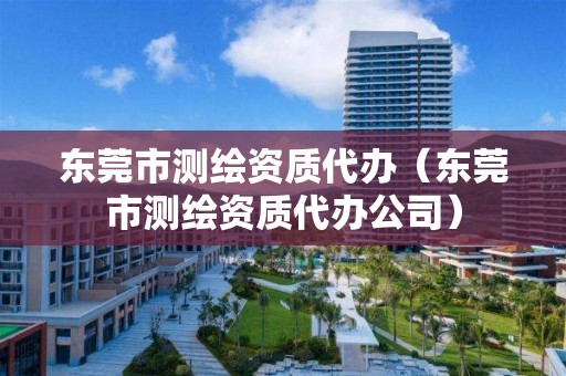 东莞市测绘资质代办（东莞市测绘资质代办公司）