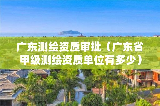 广东测绘资质审批（广东省甲级测绘资质单位有多少）