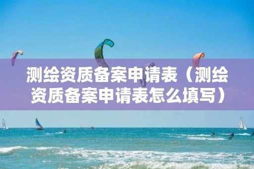 测绘资质备案申请表（测绘资质备案申请表怎么填写）