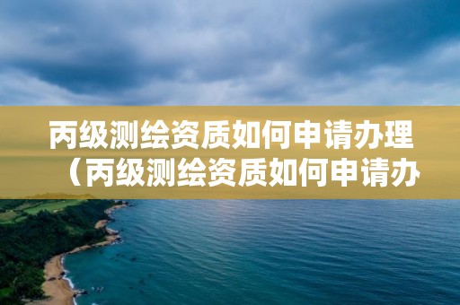 丙级测绘资质如何申请办理（丙级测绘资质如何申请办理证书）