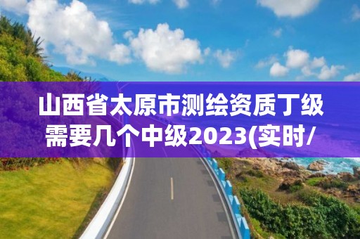 山西省太原市测绘资质丁级需要几个中级2023(实时/更新中)