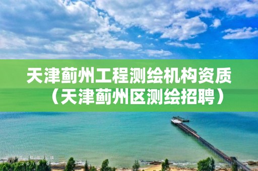 天津蓟州工程测绘机构资质（天津蓟州区测绘招聘）