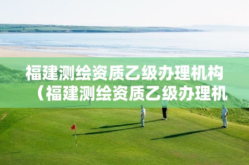 福建测绘资质乙级办理机构（福建测绘资质乙级办理机构）