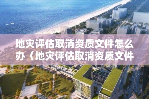 地灾评估取消资质文件怎么办（地灾评估取消资质文件怎么办理）