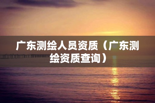 广东测绘人员资质（广东查询）