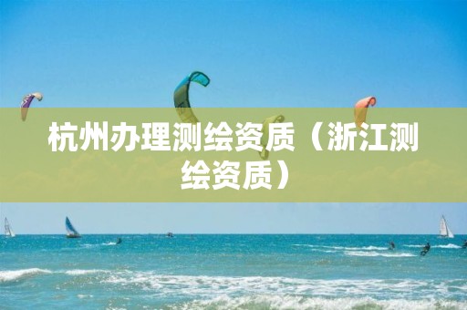 杭州办理测绘资质（浙江测绘资质）