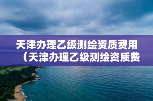 天津办理乙级测绘资质费用（天津办理乙级测绘资质费用标准）