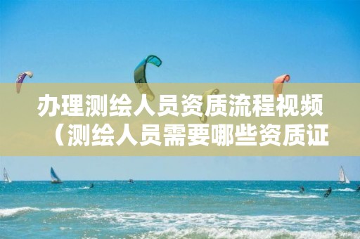 办理测绘人员资质流程视频（测绘人员需要哪些资质证书）