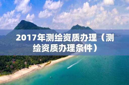 2017年测绘资质办理（测绘资质办理条件）